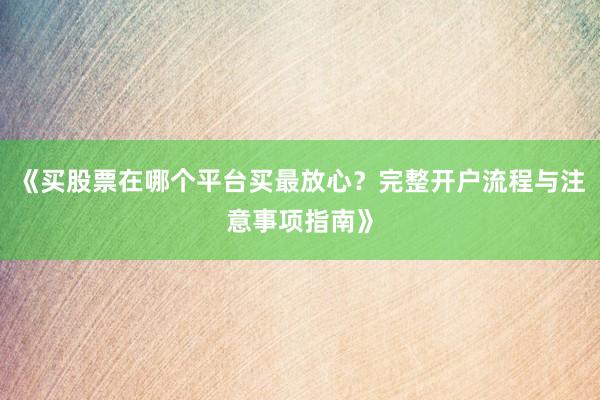 《买股票在哪个平台买最放心？完整开户流程与注意事项指南》