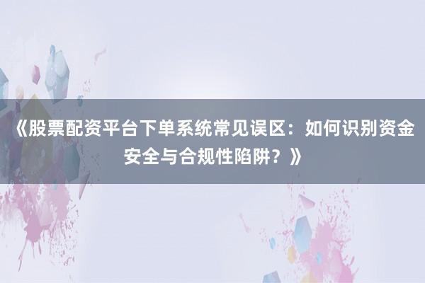 《股票配资平台下单系统常见误区：如何识别资金安全与合规性陷阱？》