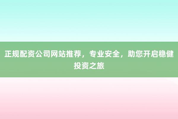 正规配资公司网站推荐，专业安全，助您开启稳健投资之旅