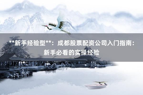 **新手经验型**：成都股票配资公司入门指南：新手必看的实操经验
