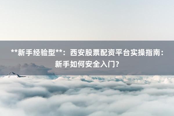 **新手经验型**：西安股票配资平台实操指南：新手如何安全入门？
