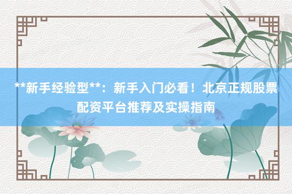 **新手经验型**:新手入门必看!北京正规股票配资平台推荐及实操指南