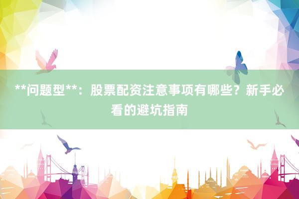 **问题型**：股票配资注意事项有哪些？新手必看的避坑指南