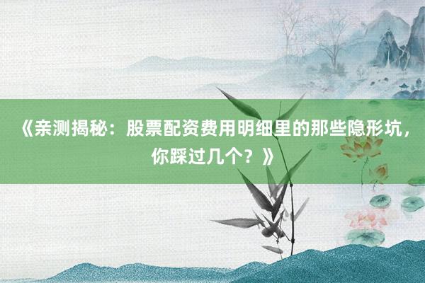 《亲测揭秘：股票配资费用明细里的那些隐形坑，你踩过几个？》