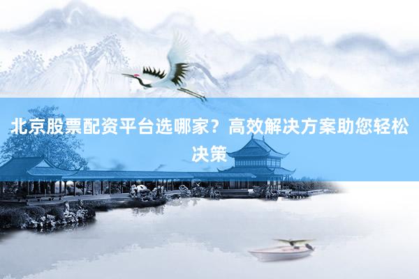 北京股票配资平台选哪家？高效解决方案助您轻松决策
