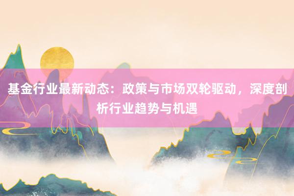 基金行业最新动态：政策与市场双轮驱动，深度剖析行业趋势与机遇