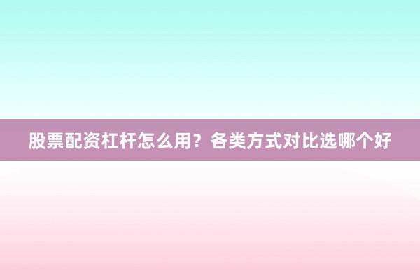 股票配资杠杆怎么用？各类方式对比选哪个好