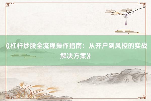 《杠杆炒股全流程操作指南：从开户到风控的实战解决方案》