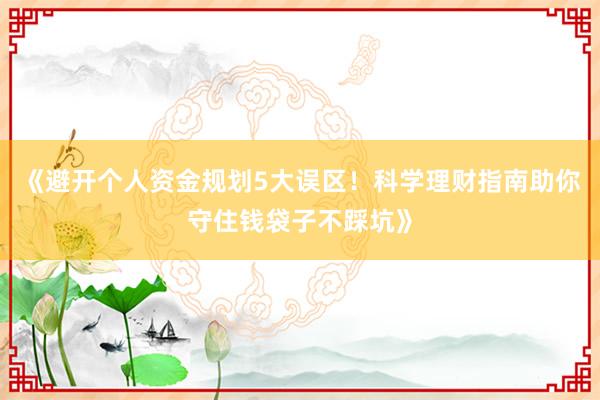 《避开个人资金规划5大误区！科学理财指南助你守住钱袋子不踩坑》
