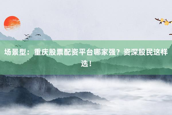 场景型：重庆股票配资平台哪家强？资深股民这样选！
