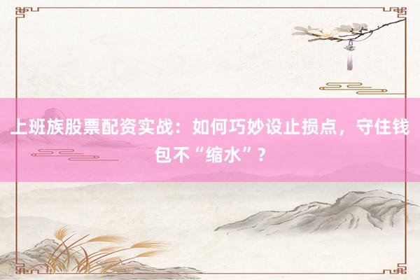 上班族股票配资实战：如何巧妙设止损点，守住钱包不“缩水”？