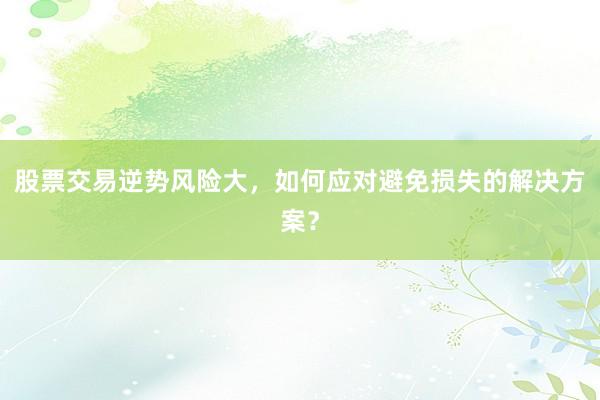 股票交易逆势风险大，如何应对避免损失的解决方案？