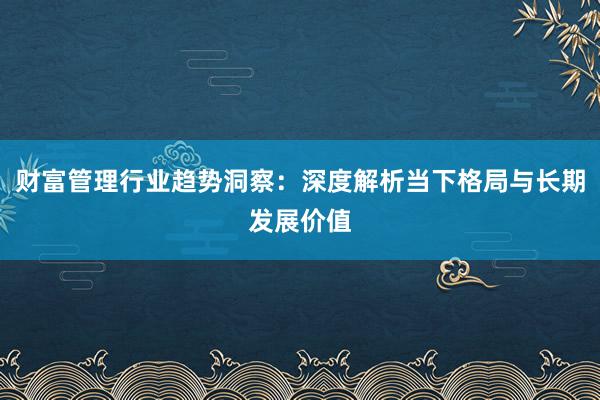 财富管理行业趋势洞察：深度解析当下格局与长期发展价值