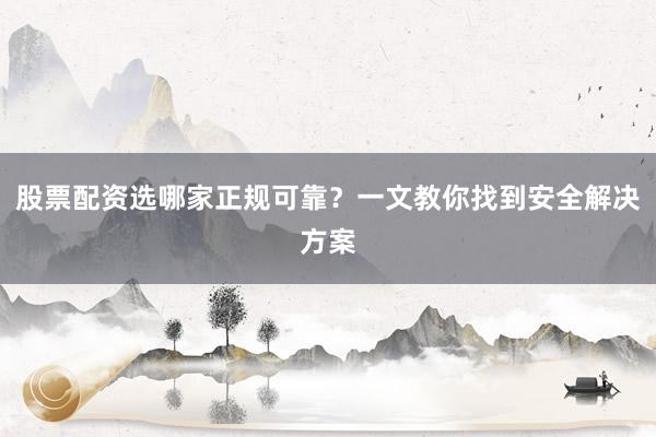 股票配资选哪家正规可靠？一文教你找到安全解决方案