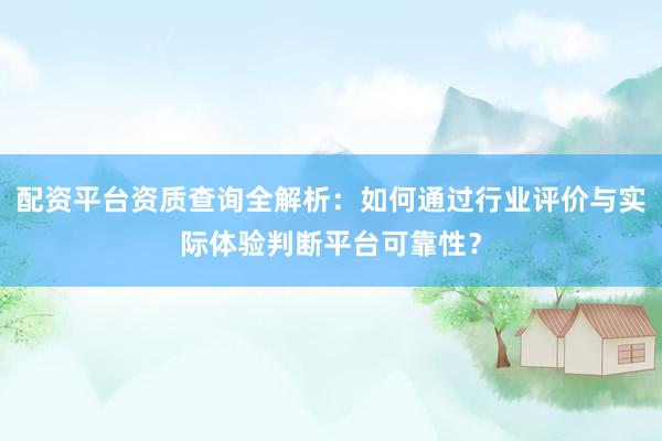 配资平台资质查询全解析：如何通过行业评价与实际体验判断平台可靠性？
