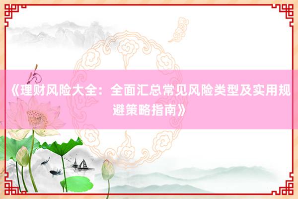 《理财风险大全：全面汇总常见风险类型及实用规避策略指南》