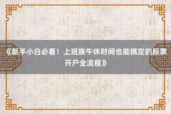 《新手小白必看！上班族午休时间也能搞定的股票开户全流程》
