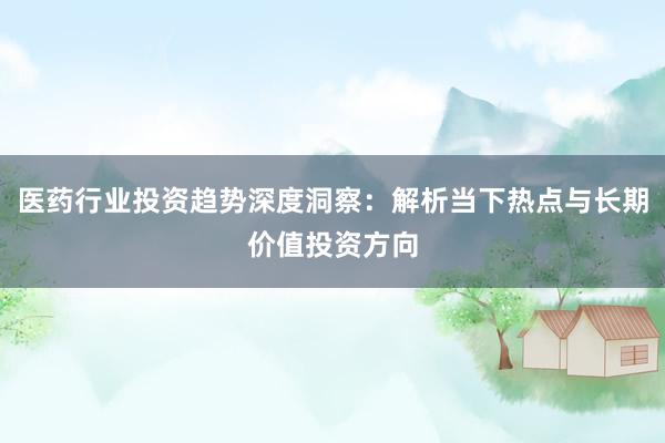 医药行业投资趋势深度洞察：解析当下热点与长期价值投资方向