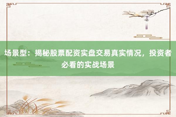 场景型：揭秘股票配资实盘交易真实情况，投资者必看的实战场景