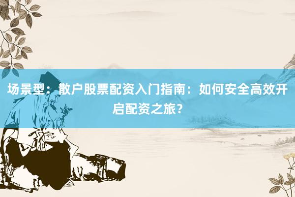 场景型：散户股票配资入门指南：如何安全高效开启配资之旅？