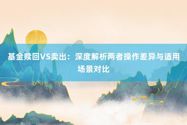 基金赎回VS卖出：深度解析两者操作差异与适用场景对比