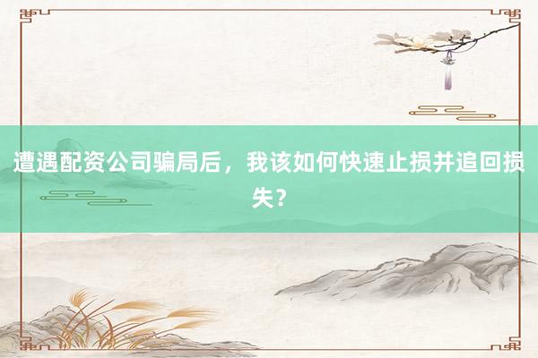 遭遇配资公司骗局后，我该如何快速止损并追回损失？