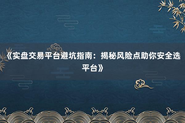 《实盘交易平台避坑指南：揭秘风险点助你安全选平台》