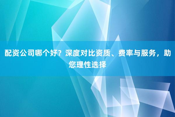 配资公司哪个好？深度对比资质、费率与服务，助您理性选择