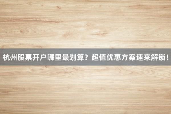 杭州股票开户哪里最划算？超值优惠方案速来解锁！