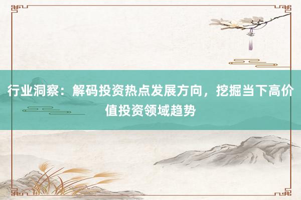 行业洞察：解码投资热点发展方向，挖掘当下高价值投资领域趋势