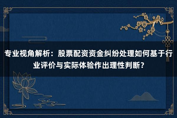 专业视角解析：股票配资资金纠纷处理如何基于行业评价与实际体验作出理性判断？