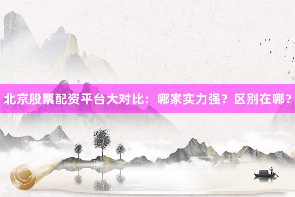 北京股票配资平台大对比：哪家实力强？区别在哪？