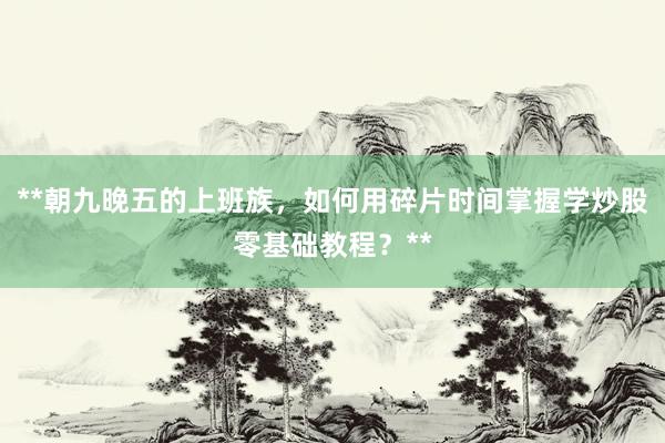 **朝九晚五的上班族，如何用碎片时间掌握学炒股零基础教程？**