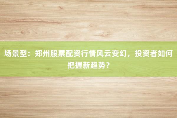 场景型：郑州股票配资行情风云变幻，投资者如何把握新趋势？