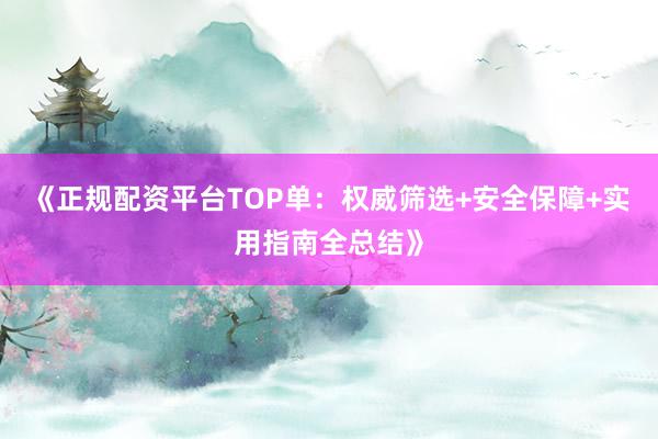 《正规配资平台TOP单：权威筛选+安全保障+实用指南全总结》