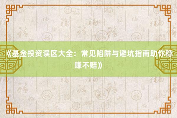 《基金投资误区大全：常见陷阱与避坑指南助你稳赚不赔》
