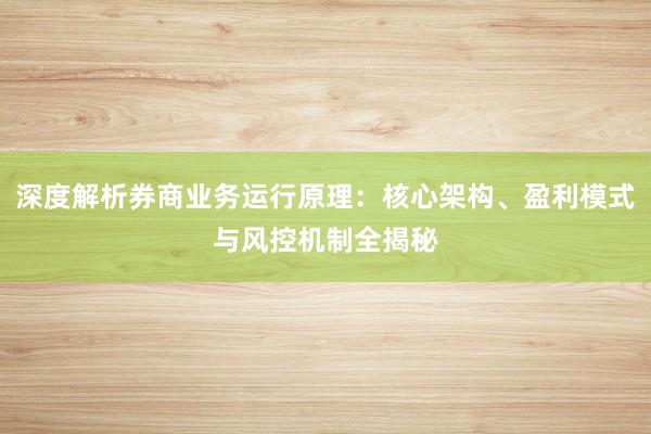 深度解析券商业务运行原理：核心架构、盈利模式与风控机制全揭秘