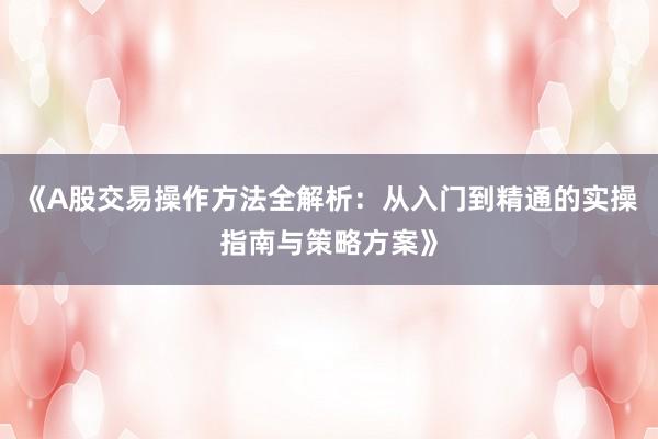 《A股交易操作方法全解析：从入门到精通的实操指南与策略方案》