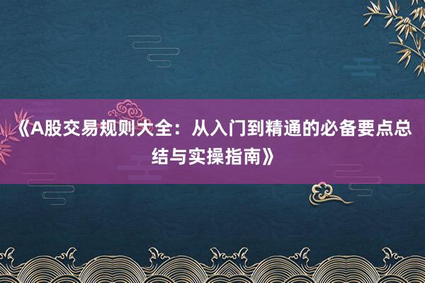 《A股交易规则大全：从入门到精通的必备要点总结与实操指南》
