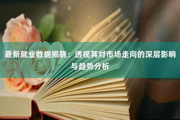 最新就业数据揭晓：透视其对市场走向的深层影响与趋势分析