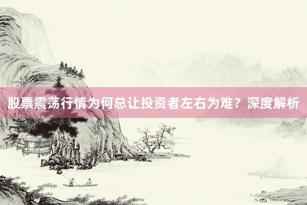 股票震荡行情为何总让投资者左右为难？深度解析