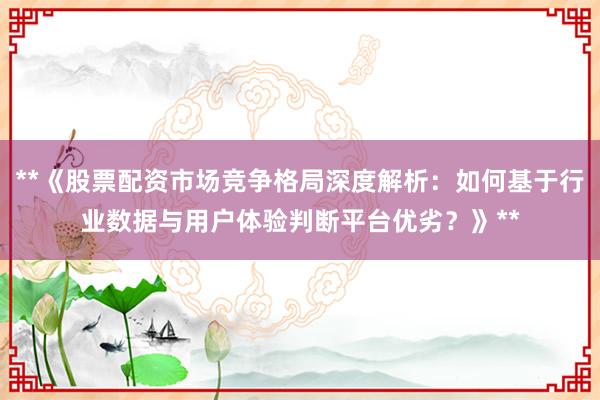 **《股票配资市场竞争格局深度解析：如何基于行业数据与用户体验判断平台优劣？》**