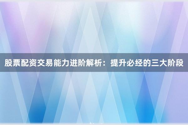 股票配资交易能力进阶解析：提升必经的三大阶段