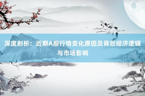 深度剖析：近期A股行情变化原因及背后经济逻辑与市场影响