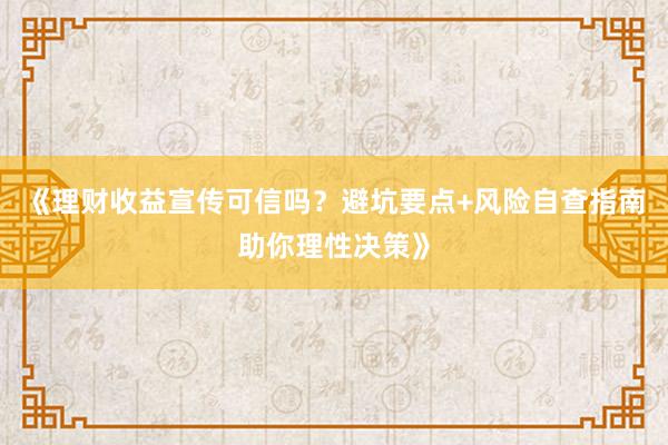 《理财收益宣传可信吗？避坑要点+风险自查指南助你理性决策》