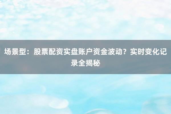 场景型：股票配资实盘账户资金波动？实时变化记录全揭秘