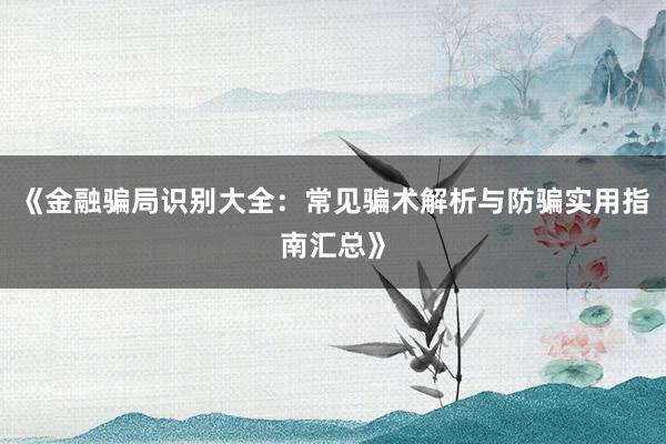 《金融骗局识别大全：常见骗术解析与防骗实用指南汇总》