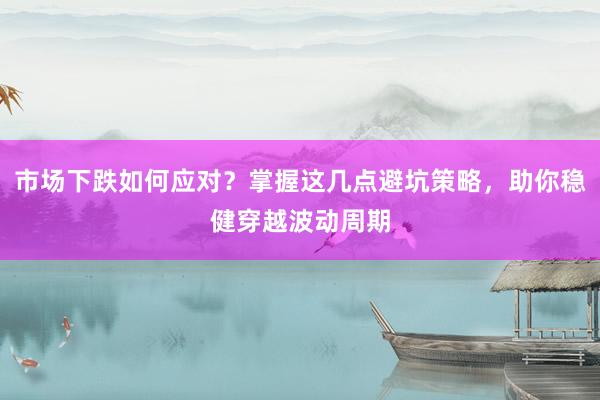 市场下跌如何应对？掌握这几点避坑策略，助你稳健穿越波动周期