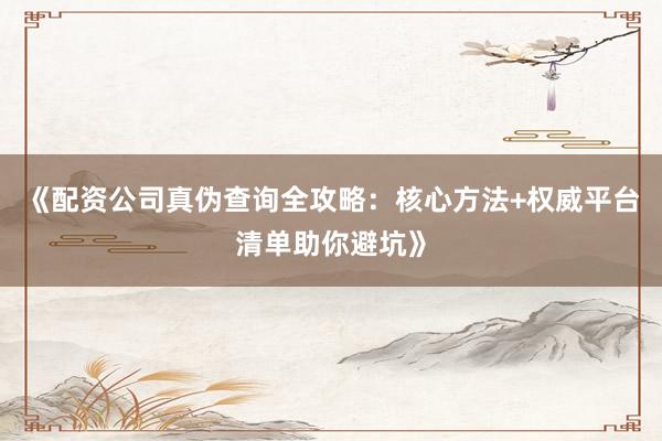 《配资公司真伪查询全攻略：核心方法+权威平台清单助你避坑》