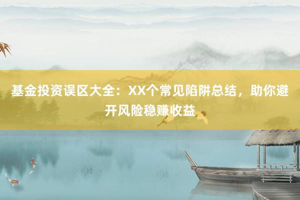 基金投资误区大全：XX个常见陷阱总结，助你避开风险稳赚收益